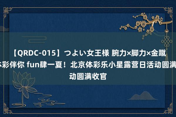 【QRDC-015】つよい女王様 腕力×脚力×金蹴り 体彩伴你 fun肆一夏！北京体彩乐小星露营日活动圆满收官