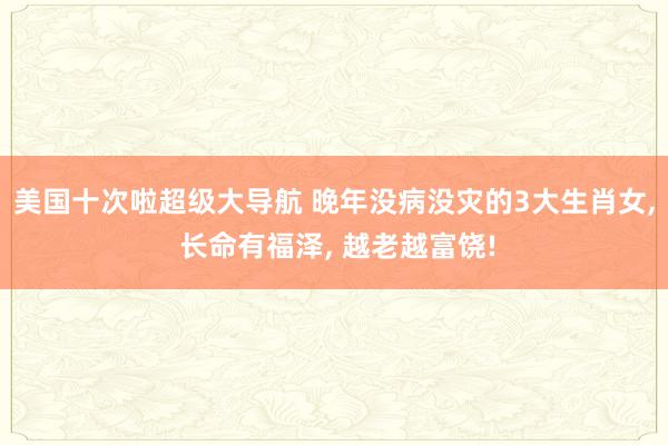 美国十次啦超级大导航 晚年没病没灾的3大生肖女, 长命有福泽, 越老越富饶!