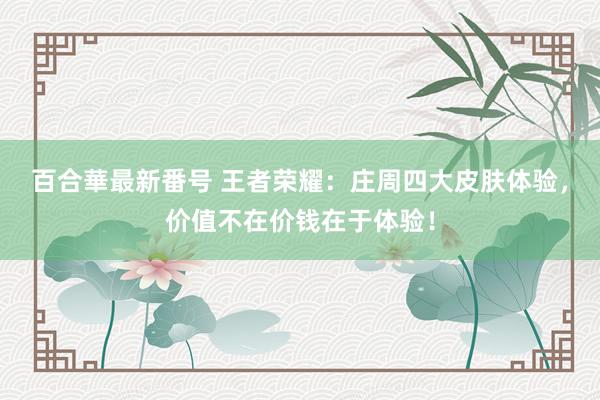 百合華最新番号 王者荣耀：庄周四大皮肤体验，价值不在价钱在于体验！