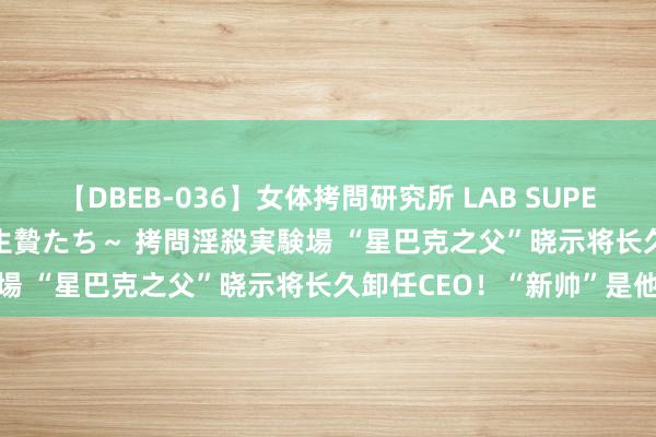 【DBEB-036】女体拷問研究所 LAB SUPER BEST ～イキ殺される生贄たち～ 拷問淫殺実験場 “星巴克之父”晓示将长久卸任CEO！“新帅”是他