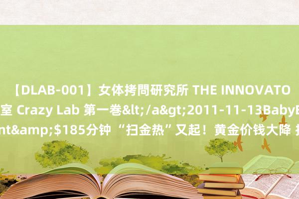 【DLAB-001】女体拷問研究所 THE INNOVATOR 発狂改造実験室 Crazy Lab 第一巻</a>2011-11-13BabyEntertainment&$185分钟 “扫金热”又起！黄金价钱大降 投资金连跌两月！是开首的好时机吗？