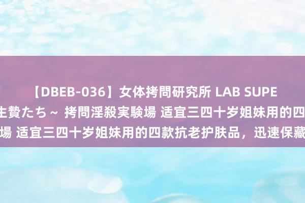 【DBEB-036】女体拷問研究所 LAB SUPER BEST ～イキ殺される生贄たち～ 拷問淫殺実験場 适宜三四十岁姐妹用的四款抗老护肤品，迅速保藏
