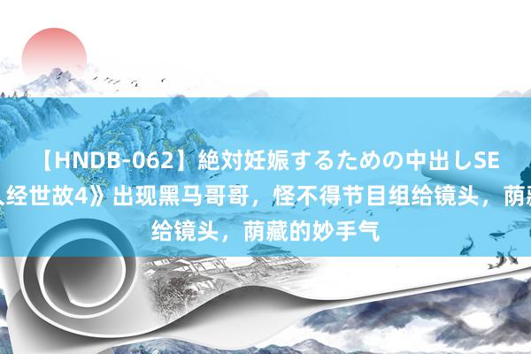 【HNDB-062】絶対妊娠するための中出しSEX！！ 《久经世故4》出现黑马哥哥，怪不得节目组给镜头，荫藏的妙手气