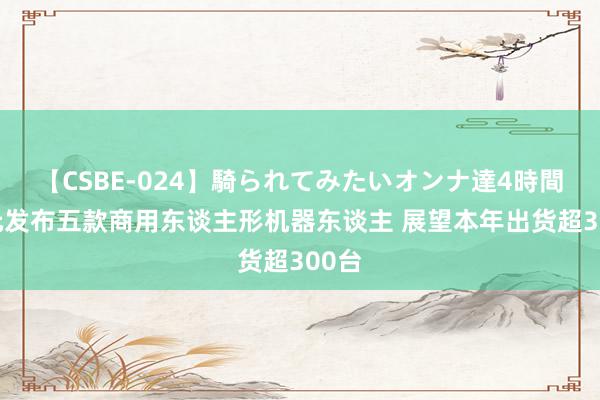 【CSBE-024】騎られてみたいオンナ達4時間 智元发布五款商用东谈主形机器东谈主 展望本年出货超300台