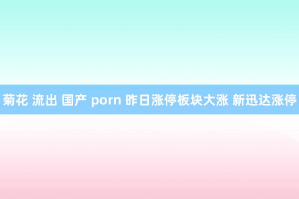 菊花 流出 国产 porn 昨日涨停板块大涨 新迅达涨停