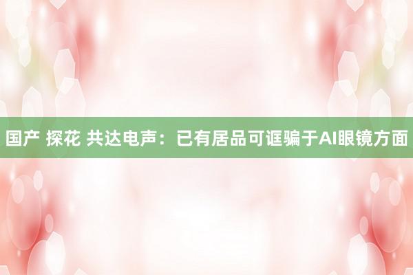 国产 探花 共达电声：已有居品可诓骗于AI眼镜方面