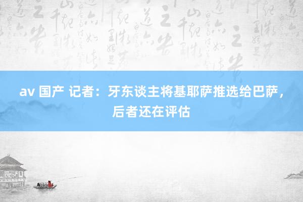 av 国产 记者：牙东谈主将基耶萨推选给巴萨，后者还在评估