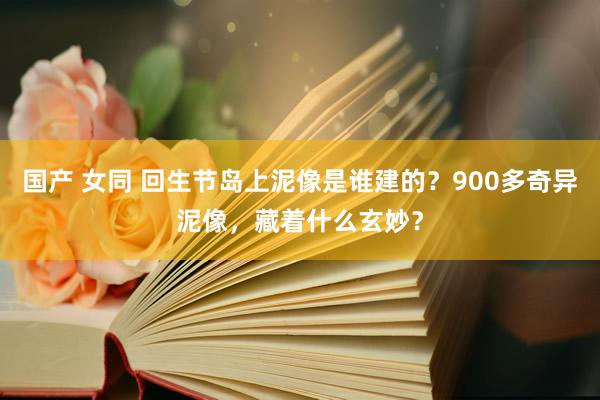 国产 女同 回生节岛上泥像是谁建的？900多奇异泥像，藏着什么玄妙？