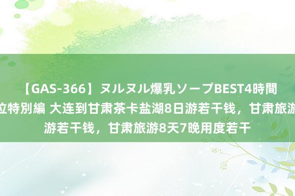 【GAS-366】ヌルヌル爆乳ソープBEST4時間 マットSEX騎乗位特別編 大连到甘肃茶卡盐湖8日游若干钱，甘肃旅游8天7晚用度若干