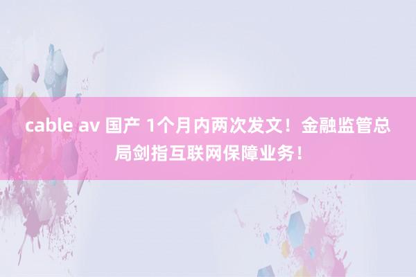 cable av 国产 1个月内两次发文！金融监管总局剑指互联网保障业务！