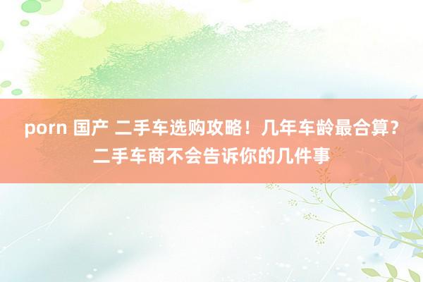 porn 国产 二手车选购攻略！几年车龄最合算？二手车商不会告诉你的几件事