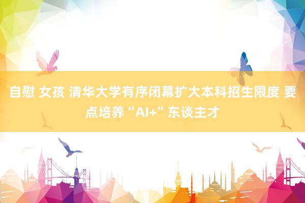 自慰 女孩 清华大学有序闭幕扩大本科招生限度 要点培养“AI+”东谈主才