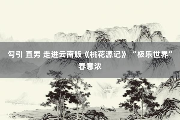 勾引 直男 走进云南版《桃花源记》 “极乐世界”春意浓