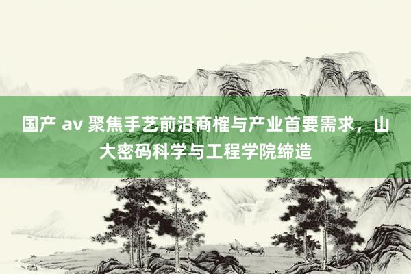 国产 av 聚焦手艺前沿商榷与产业首要需求，山大密码科学与工程学院缔造