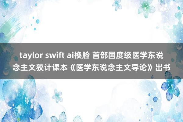 taylor swift ai换脸 首部国度级医学东说念主文狡计课本《医学东说念主文导论》出书