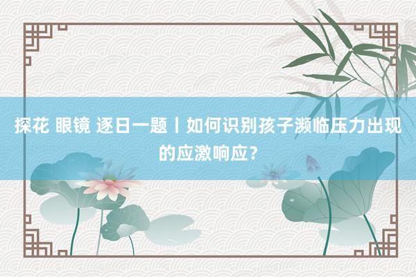探花 眼镜 逐日一题丨如何识别孩子濒临压力出现的应激响应？