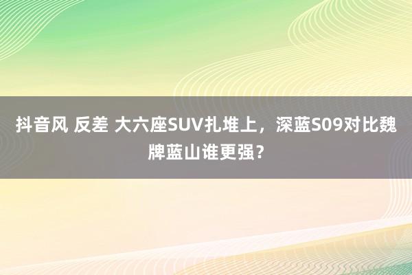 抖音风 反差 大六座SUV扎堆上，深蓝S09对比魏牌蓝山谁更强？