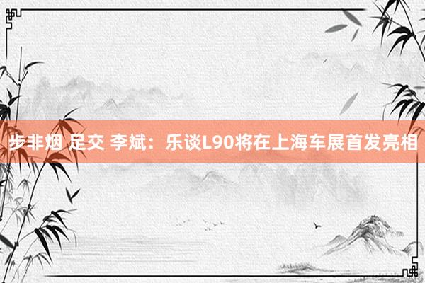 步非烟 足交 李斌：乐谈L90将在上海车展首发亮相