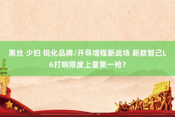 黑丝 少妇 锐化品牌/开导增程新战场 新款智己L6打响限度上量第一枪？