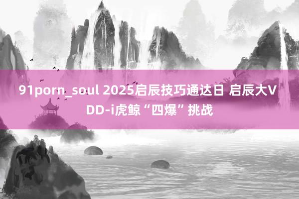 91porn_soul 2025启辰技巧通达日 启辰大V DD-i虎鲸“四爆”挑战