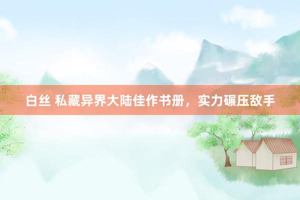 白丝 私藏异界大陆佳作书册，实力碾压敌手