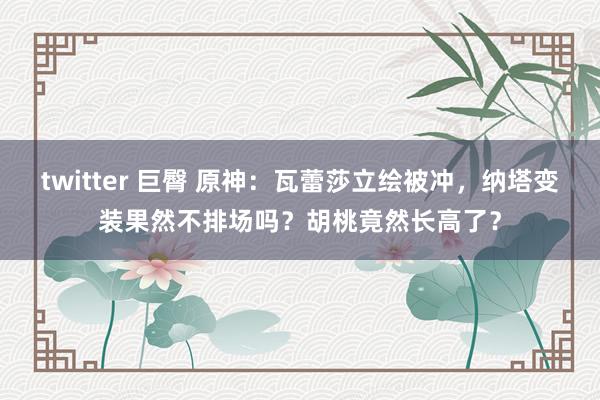twitter 巨臀 原神：瓦蕾莎立绘被冲，纳塔变装果然不排场吗？胡桃竟然长高了？