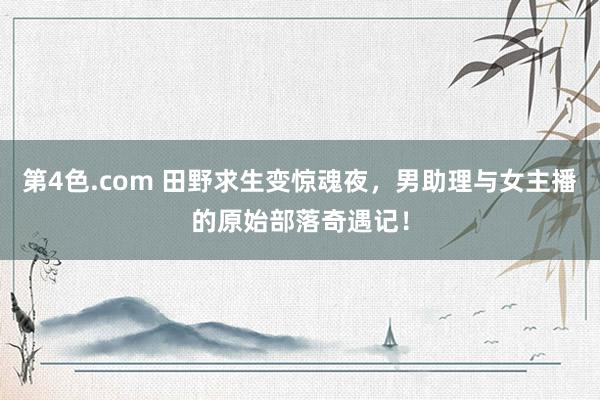 第4色.com 田野求生变惊魂夜，男助理与女主播的原始部落奇遇记！