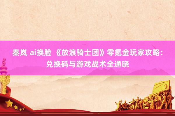 秦岚 ai换脸 《放浪骑士团》零氪金玩家攻略：兑换码与游戏战术全通晓