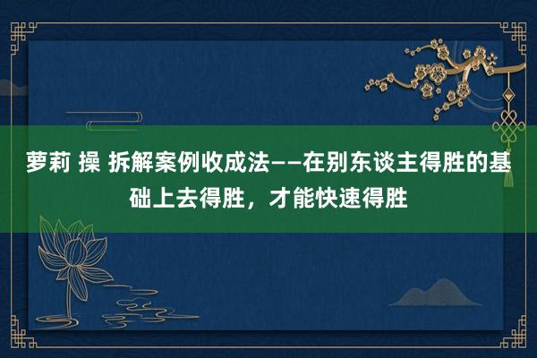 萝莉 操 拆解案例收成法——在别东谈主得胜的基础上去得胜，才能快速得胜
