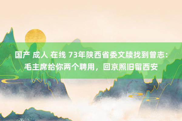 国产 成人 在线 73年陕西省委文牍找到曾志：毛主席给你两个聘用，回京照旧留西安