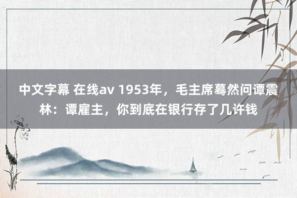 中文字幕 在线av 1953年，毛主席蓦然问谭震林：谭雇主，你到底在银行存了几许钱