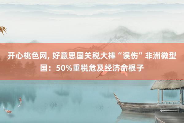 开心桃色网, 好意思国关税大棒“误伤”非洲微型国：50%重税危及经济命根子