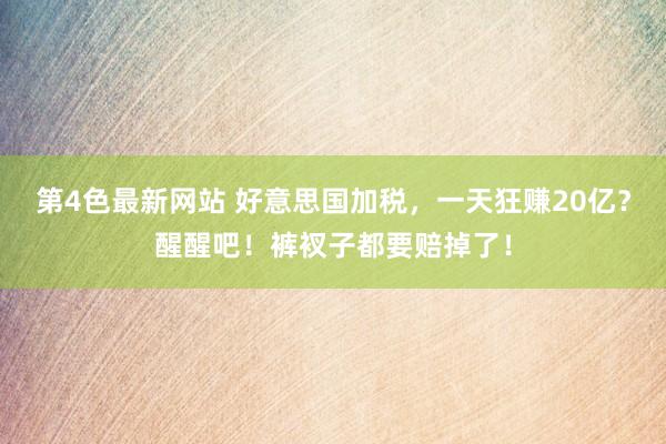 第4色最新网站 好意思国加税，一天狂赚20亿？醒醒吧！裤衩子都要赔掉了！