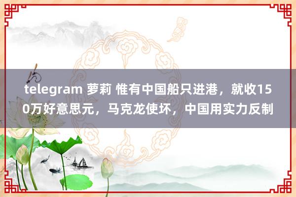 telegram 萝莉 惟有中国船只进港，就收150万好意思元，马克龙使坏，中国用实力反制