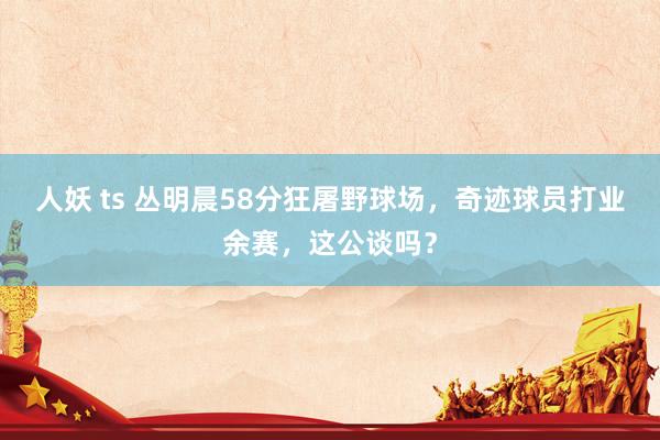 人妖 ts 丛明晨58分狂屠野球场，奇迹球员打业余赛，这公谈吗？