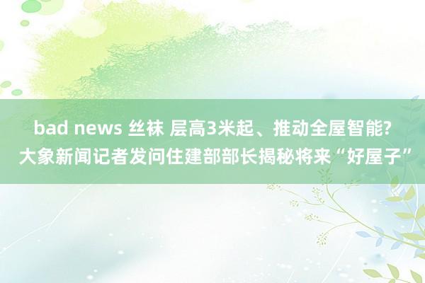 bad news 丝袜 层高3米起、推动全屋智能? 大象新闻记者发问住建部部长揭秘将来“好屋子”