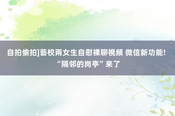 自拍偷拍]藝校兩女生自慰裸聊視頻 微信新功能! “隔邻的岗亭”来了