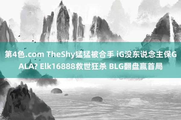 第4色.com TheShy猛猛被合手 iG没东说念主保GALA? Elk16888救世狂杀 BLG翻盘赢首局