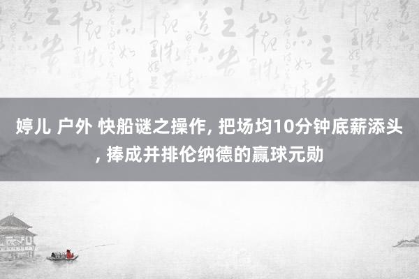 婷儿 户外 快船谜之操作, 把场均10分钟底薪添头, 捧成并排伦纳德的赢球元勋