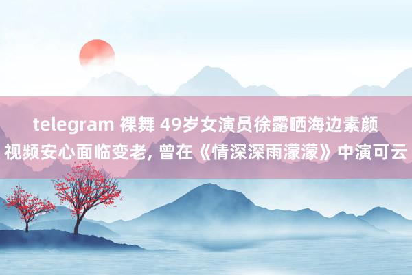 telegram 裸舞 49岁女演员徐露晒海边素颜视频安心面临变老, 曾在《情深深雨濛濛》中演可云